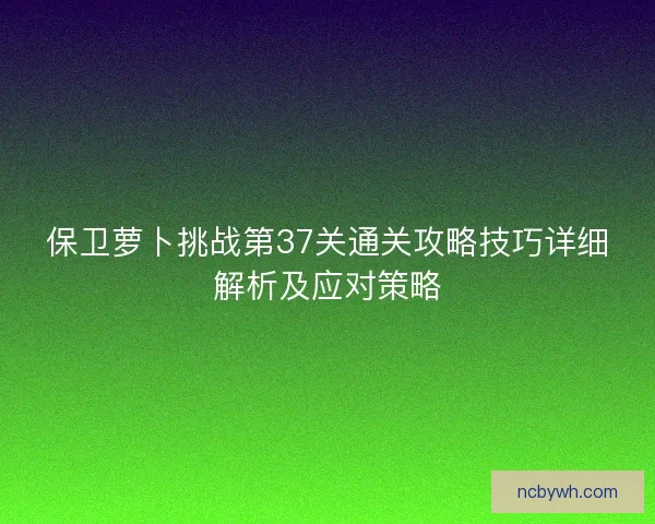 保卫萝卜挑战第37关通关攻略技巧详细解析及应对策略