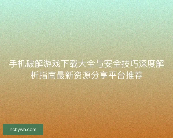 手机破解游戏下载大全与安全技巧深度解析指南最新资源分享平台推荐 手机破解游戏下载大全与安全技巧深度解析指南最新资源分享平台推荐