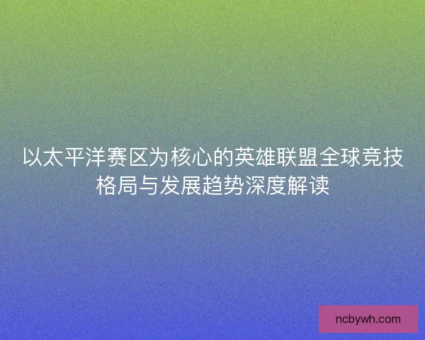 以太平洋赛区为核心的英雄联盟全球竞技格局与发展趋势深度解读 以太平洋赛区为核心的英雄联盟全球竞技格局与发展趋势深度解读