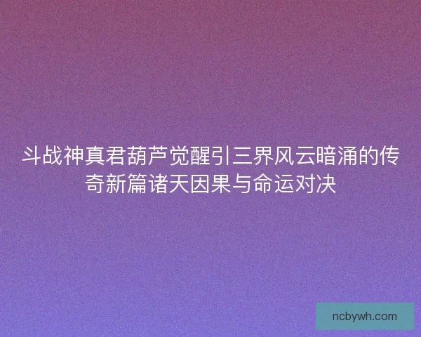 斗战神真君葫芦觉醒引三界风云暗涌的传奇新篇诸天因果与命运对决 斗战神真君葫芦觉醒引三界风云暗涌的传奇新篇诸天因果与命运对决