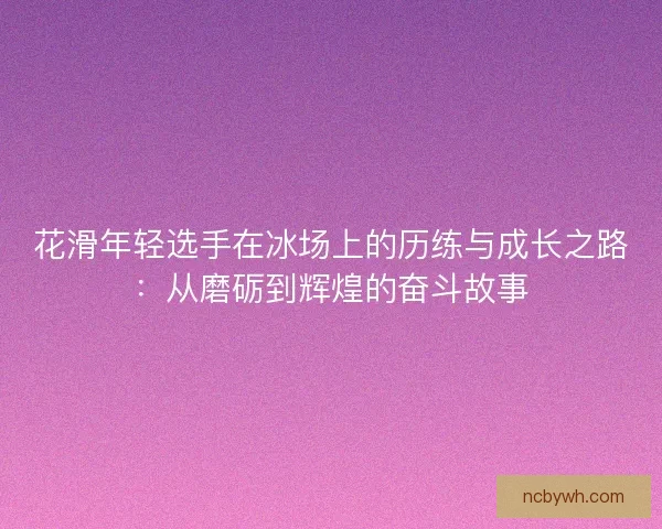 花滑年轻选手在冰场上的历练与成长之路:从磨砺到辉煌的奋斗故事 花滑年轻选手在冰场上的历练与成长之路:从磨砺到辉煌的奋斗故事