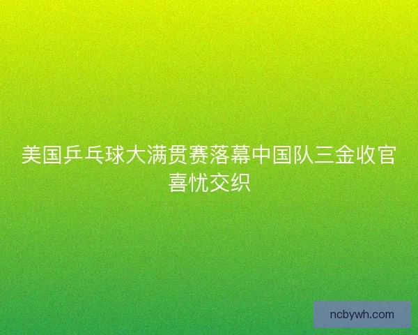 美国乒乓球大满贯赛落幕中国队三金收官喜忧交织