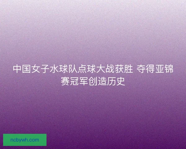 中国女子水球队点球大战获胜 夺得亚锦赛冠军创造历史
