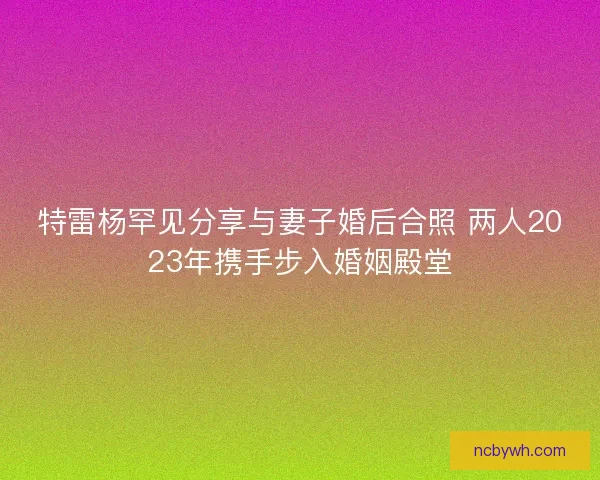 特雷杨罕见分享与妻子婚后合照 两人2023年携手步入婚姻殿堂 特雷杨罕见分享与妻子婚后合照 两人2023年携手步入婚姻殿堂