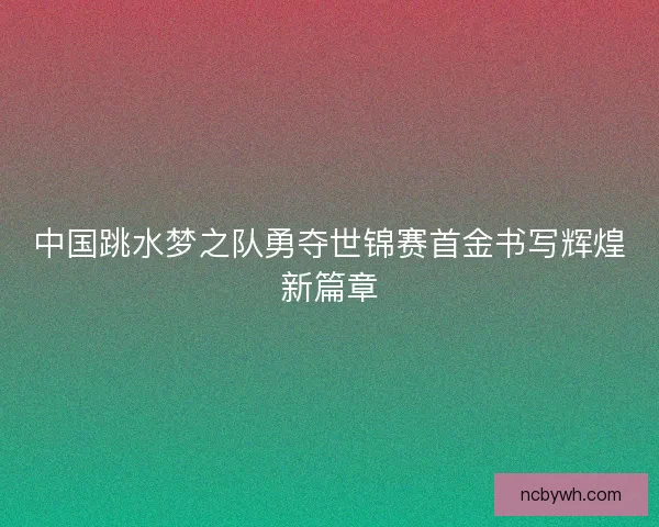 中国跳水梦之队勇夺世锦赛首金书写辉煌新篇章 中国跳水梦之队勇夺世锦赛首金书写辉煌新篇章