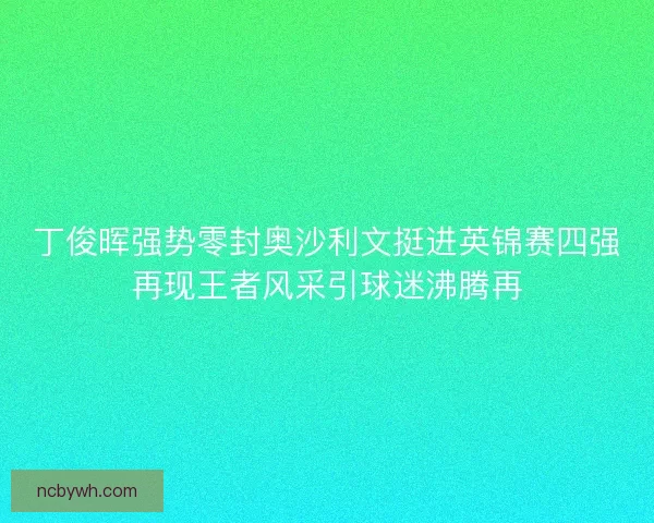 丁俊晖强势零封奥沙利文挺进英锦赛四强再现王者风采引球迷沸腾再 丁俊晖强势零封奥沙利文挺进英锦赛四强再现王者风采引球迷沸腾再