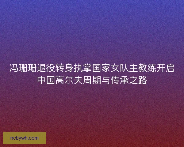 冯珊珊退役转身执掌国家女队主教练开启中国高尔夫周期与传承之路 冯珊珊退役转身执掌国家女队主教练开启中国高尔夫周期与传承之路