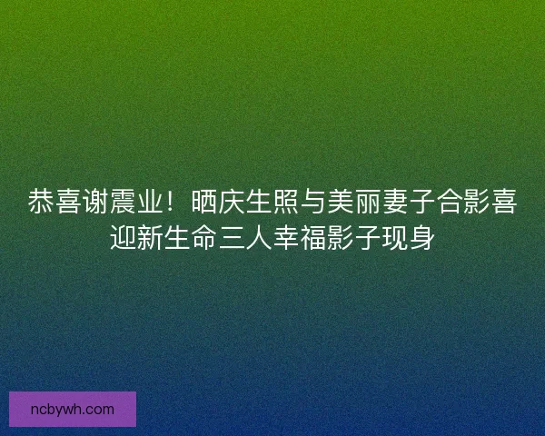 恭喜谢震业!晒庆生照与美丽妻子合影喜迎新生命三人幸福影子现身 恭喜谢震业!晒庆生照与美丽妻子合影喜迎新生命三人幸福影子现身